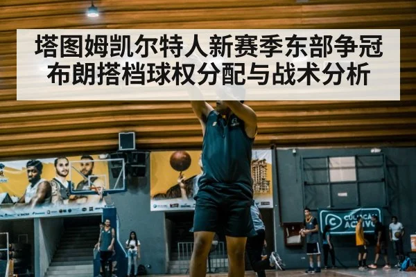 塔图姆凯尔特人新赛季东部争冠 布朗搭档球权分配与战术分析（hth）