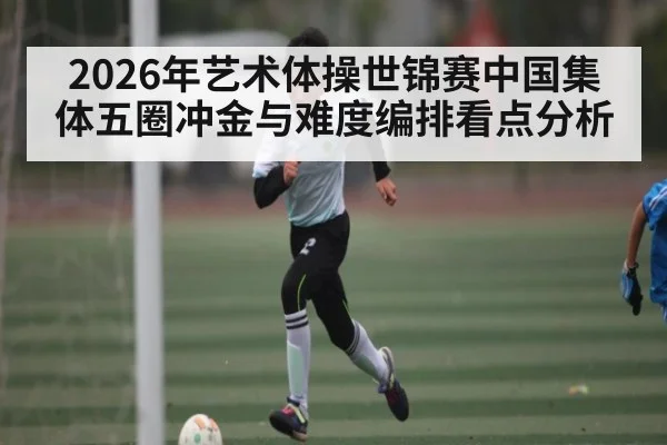 2026年艺术体操世锦赛中国集体五圈冲金与难度编排看点分析（hth）